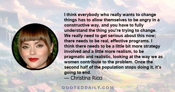 I think everybody who really wants to change things has to allow themselves to be angry in a constructive way, and you have to fully understand the thing you're trying to change. We really need to get serious about this