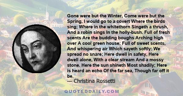 Gone were but the Winter, Come were but the Spring, I would go to a covert Where the birds sing; Where in the whitethorn Singeth a thrush, And a robin sings In the holly-bush. Full of fresh scents Are the budding boughs