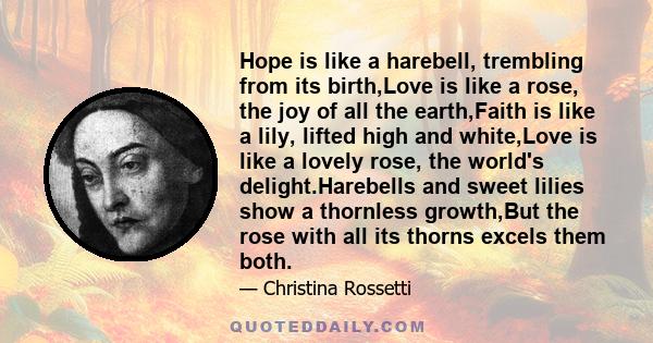 Hope is like a harebell, trembling from its birth,Love is like a rose, the joy of all the earth,Faith is like a lily, lifted high and white,Love is like a lovely rose, the world's delight.Harebells and sweet lilies show