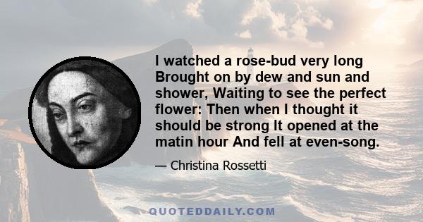 I watched a rose-bud very long Brought on by dew and sun and shower, Waiting to see the perfect flower: Then when I thought it should be strong It opened at the matin hour And fell at even-song.