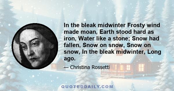 In the bleak midwinter Frosty wind made moan, Earth stood hard as iron, Water like a stone; Snow had fallen, Snow on snow, Snow on snow, In the bleak midwinter, Long ago.