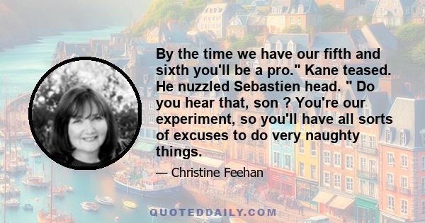 By the time we have our fifth and sixth you'll be a pro. Kane teased. He nuzzled Sebastien head. Do you hear that, son ? You're our experiment, so you'll have all sorts of excuses to do very naughty things.