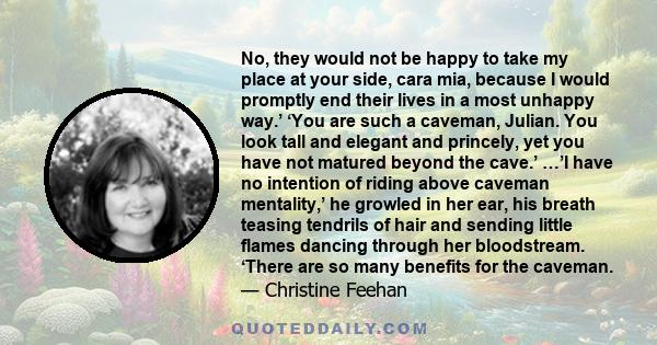 No, they would not be happy to take my place at your side, cara mia, because I would promptly end their lives in a most unhappy way.’ ‘You are such a caveman, Julian. You look tall and elegant and princely, yet you have