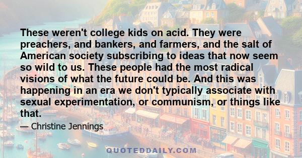 These weren't college kids on acid. They were preachers, and bankers, and farmers, and the salt of American society subscribing to ideas that now seem so wild to us. These people had the most radical visions of what the