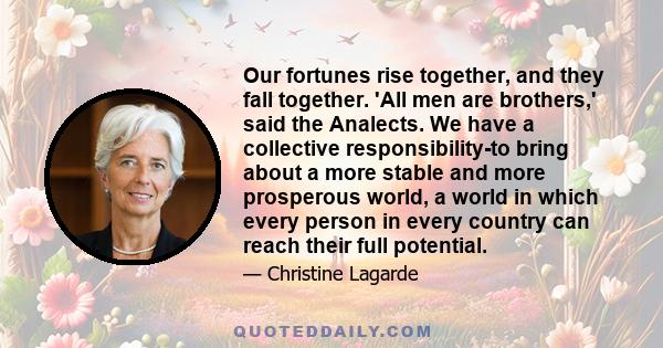 Our fortunes rise together, and they fall together. 'All men are brothers,' said the Analects. We have a collective responsibility-to bring about a more stable and more prosperous world, a world in which every person in