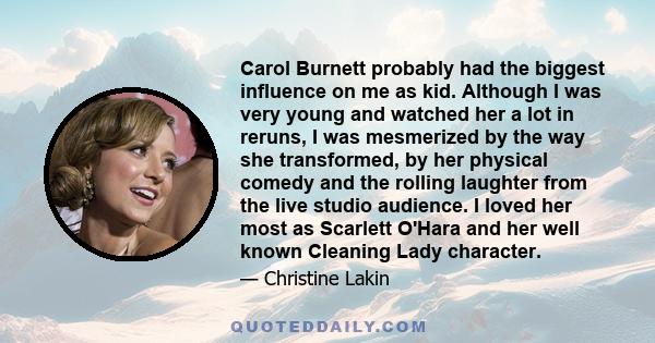 Carol Burnett probably had the biggest influence on me as kid. Although I was very young and watched her a lot in reruns, I was mesmerized by the way she transformed, by her physical comedy and the rolling laughter from