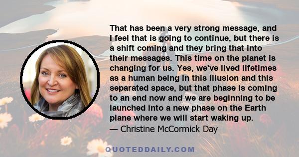 That has been a very strong message, and I feel that is going to continue, but there is a shift coming and they bring that into their messages. This time on the planet is changing for us. Yes, we've lived lifetimes as a