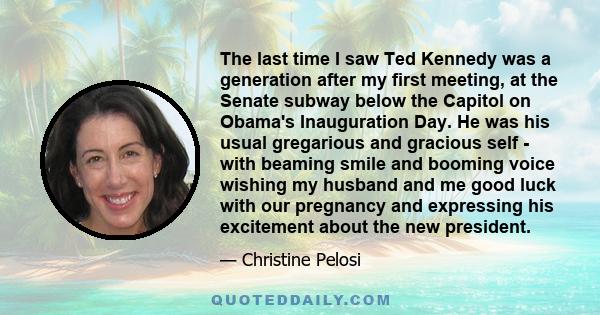 The last time I saw Ted Kennedy was a generation after my first meeting, at the Senate subway below the Capitol on Obama's Inauguration Day. He was his usual gregarious and gracious self - with beaming smile and booming