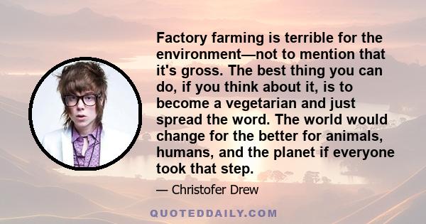 Factory farming is terrible for the environment—not to mention that it's gross. The best thing you can do, if you think about it, is to become a vegetarian and just spread the word. The world would change for the better