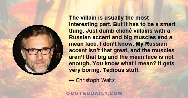 The villain is usually the most interesting part. But it has to be a smart thing. Just dumb cliché villains with a Russian accent and big muscles and a mean face, I don’t know. My Russian accent isn’t that great, and