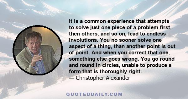It is a common experience that attempts to solve just one piece of a problem first, then others, and so on, lead to endless involutions. You no sooner solve one aspect of a thing, than another point is out of point. And