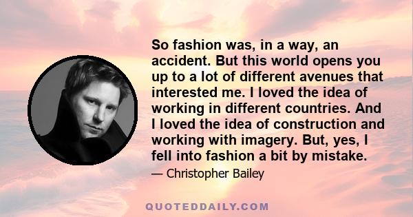 So fashion was, in a way, an accident. But this world opens you up to a lot of different avenues that interested me. I loved the idea of working in different countries. And I loved the idea of construction and working