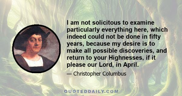 I am not solicitous to examine particularly everything here, which indeed could not be done in fifty years, because my desire is to make all possible discoveries, and return to your Highnesses, if it please our Lord, in