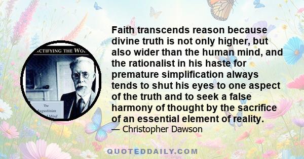 Faith transcends reason because divine truth is not only higher, but also wider than the human mind, and the rationalist in his haste for premature simplification always tends to shut his eyes to one aspect of the truth