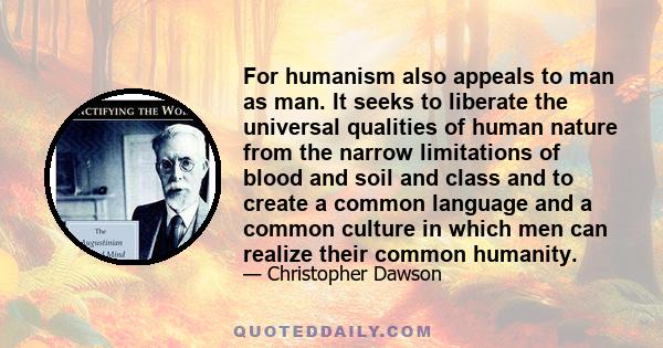 For humanism also appeals to man as man. It seeks to liberate the universal qualities of human nature from the narrow limitations of blood and soil and class and to create a common language and a common culture in which