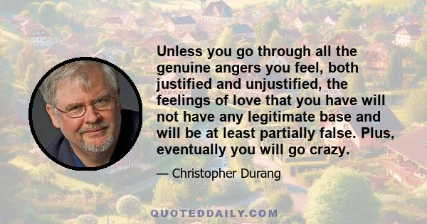 Unless you go through all the genuine angers you feel, both justified and unjustified, the feelings of love that you have will not have any legitimate base and will be at least partially false. Plus, eventually you will