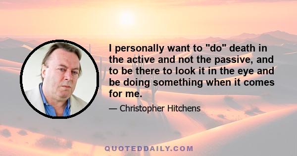 I personally want to do death in the active and not the passive, and to be there to look it in the eye and be doing something when it comes for me.