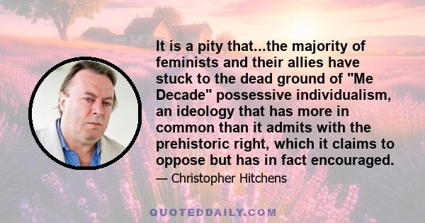 It is a pity that...the majority of feminists and their allies have stuck to the dead ground of Me Decade possessive individualism, an ideology that has more in common than it admits with the prehistoric right, which it