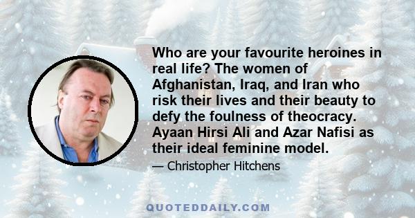 Who are your favourite heroines in real life? The women of Afghanistan, Iraq, and Iran who risk their lives and their beauty to defy the foulness of theocracy. Ayaan Hirsi Ali and Azar Nafisi as their ideal feminine