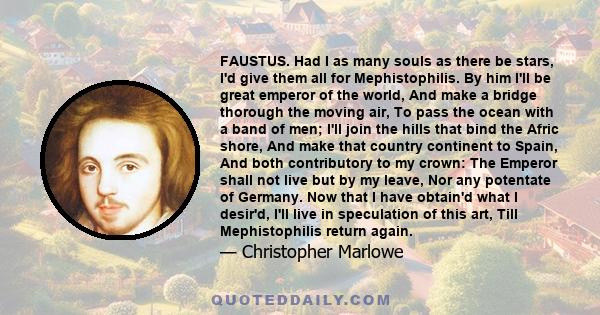 FAUSTUS. Had I as many souls as there be stars, I'd give them all for Mephistophilis. By him I'll be great emperor of the world, And make a bridge thorough the moving air, To pass the ocean with a band of men; I'll join