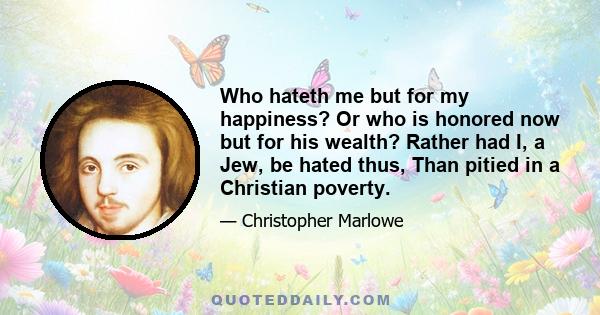 Who hateth me but for my happiness? Or who is honored now but for his wealth? Rather had I, a Jew, be hated thus, Than pitied in a Christian poverty.