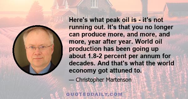 Here's what peak oil is - it's not running out. It's that you no longer can produce more, and more, and more, year after year. World oil production has been going up about 1.8-2 percent per annum for decades. And that's