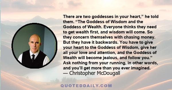 There are two goddesses in your heart,” he told them. “The Goddess of Wisdom and the Goddess of Wealth. Everyone thinks they need to get wealth first, and wisdom will come. So they concern themselves with chasing money.