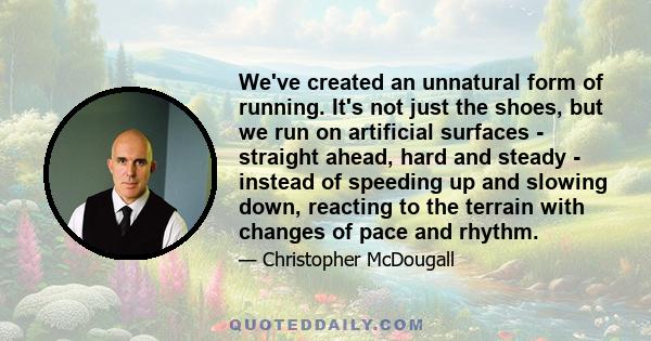 We've created an unnatural form of running. It's not just the shoes, but we run on artificial surfaces - straight ahead, hard and steady - instead of speeding up and slowing down, reacting to the terrain with changes of