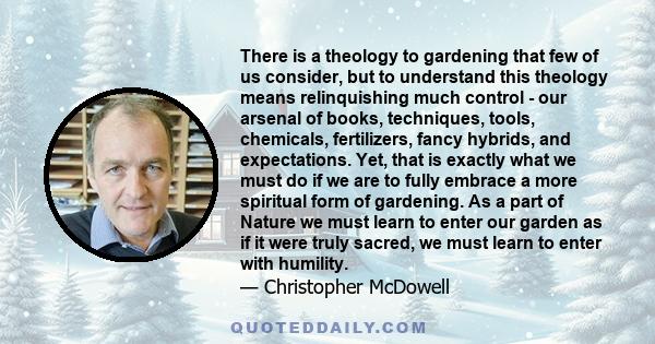 There is a theology to gardening that few of us consider, but to understand this theology means relinquishing much control - our arsenal of books, techniques, tools, chemicals, fertilizers, fancy hybrids, and