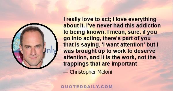 I really love to act; I love everything about it. I've never had this addiction to being known. I mean, sure, if you go into acting, there's part of you that is saying, 'I want attention' but I was brought up to work to