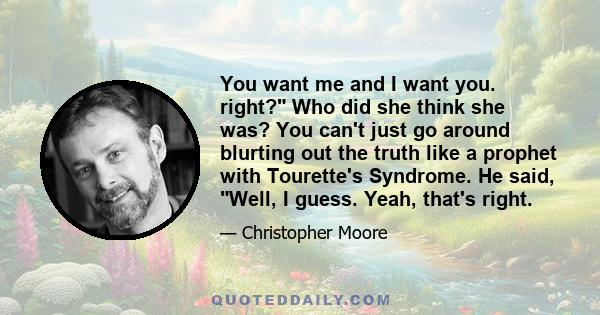 You want me and I want you. right? Who did she think she was? You can't just go around blurting out the truth like a prophet with Tourette's Syndrome. He said, Well, I guess. Yeah, that's right.