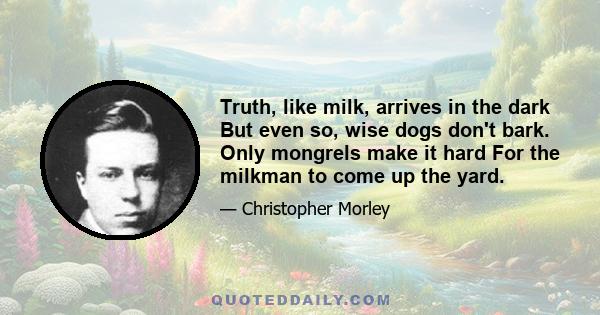 Truth, like milk, arrives in the dark But even so, wise dogs don't bark. Only mongrels make it hard For the milkman to come up the yard.