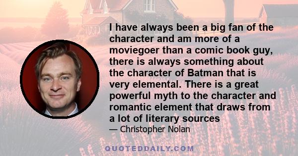I have always been a big fan of the character and am more of a moviegoer than a comic book guy, there is always something about the character of Batman that is very elemental. There is a great powerful myth to the
