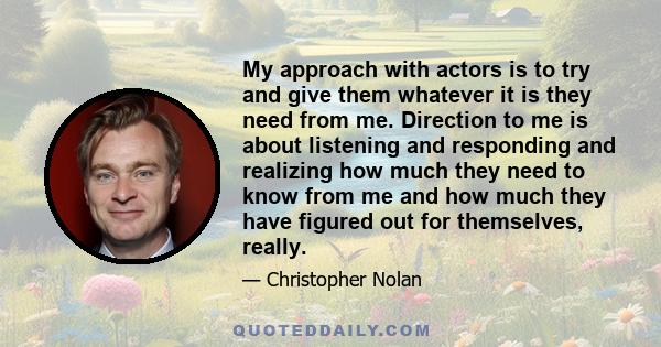 My approach with actors is to try and give them whatever it is they need from me. Direction to me is about listening and responding and realizing how much they need to know from me and how much they have figured out for