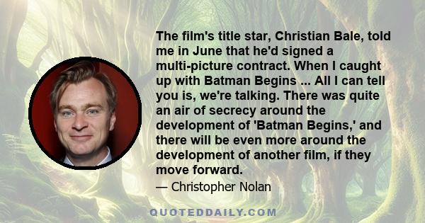 The film's title star, Christian Bale, told me in June that he'd signed a multi-picture contract. When I caught up with Batman Begins ... All I can tell you is, we're talking. There was quite an air of secrecy around