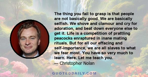 The thing you fail to grasp is that people are not basically good. We are basically selfish. We shove and clamour and cry for adoration, and beat down everyone else to get it. Life is a competition of prattling peacocks