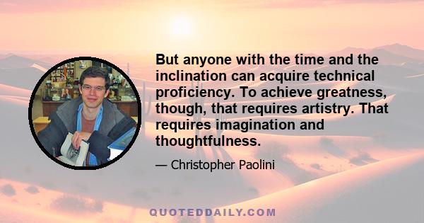 But anyone with the time and the inclination can acquire technical proficiency. To achieve greatness, though, that requires artistry. That requires imagination and thoughtfulness.