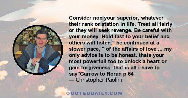 Consider non your superior, whatever their rank or station in life. Treat all fairly or they will seek revenge. Be careful with your money. Hold fast to your belief and others will listen. he continued at a slower pace,