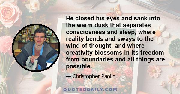 He closed his eyes and sank into the warm dusk that separates consciosness and sleep, where reality bends and sways to the wind of thought, and where creativity blossoms in its freedom from boundaries and all things are
