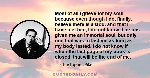 Most of all I grieve for my soul because even though I do, finally, believe there is a God, and that I have met him, I do not know if he has given me an immortal soul, but only one that was to last me as long as my body