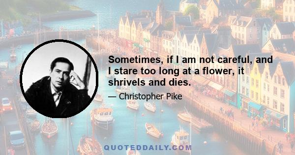 Sometimes, if I am not careful, and I stare too long at a flower, it shrivels and dies.