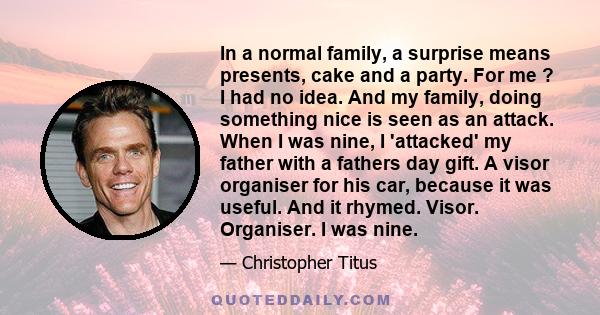 In a normal family, a surprise means presents, cake and a party. For me ? I had no idea. And my family, doing something nice is seen as an attack. When I was nine, I 'attacked' my father with a fathers day gift. A visor