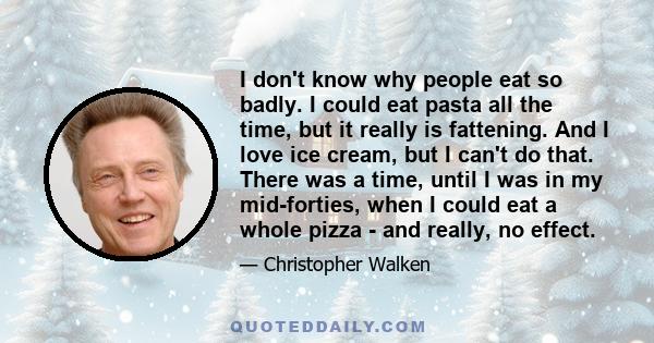 I don't know why people eat so badly. I could eat pasta all the time, but it really is fattening. And I love ice cream, but I can't do that. There was a time, until I was in my mid-forties, when I could eat a whole