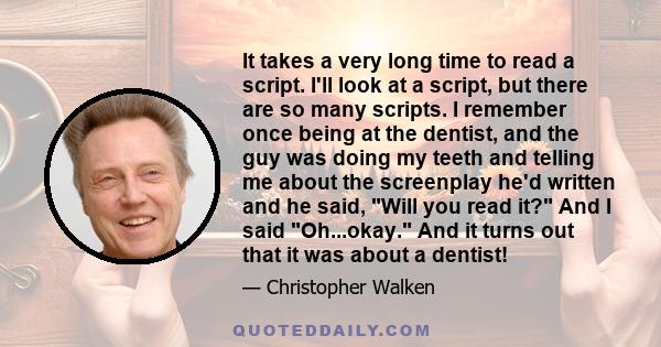 It takes a very long time to read a script. I'll look at a script, but there are so many scripts. I remember once being at the dentist, and the guy was doing my teeth and telling me about the screenplay he'd written and