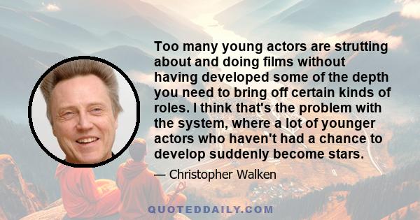 Too many young actors are strutting about and doing films without having developed some of the depth you need to bring off certain kinds of roles. I think that's the problem with the system, where a lot of younger