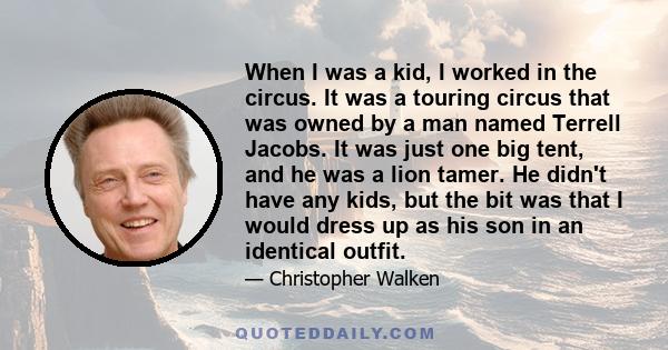 When I was a kid, I worked in the circus. It was a touring circus that was owned by a man named Terrell Jacobs. It was just one big tent, and he was a lion tamer. He didn't have any kids, but the bit was that I would