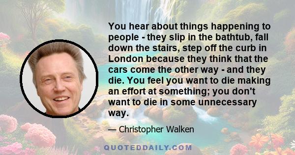 You hear about things happening to people - they slip in the bathtub, fall down the stairs, step off the curb in London because they think that the cars come the other way - and they die. You feel you want to die making