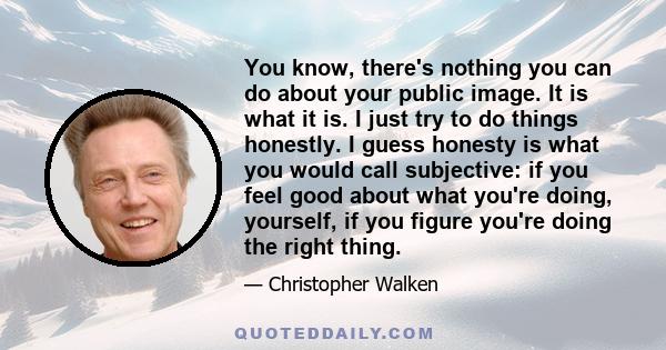 You know, there's nothing you can do about your public image. It is what it is. I just try to do things honestly. I guess honesty is what you would call subjective: if you feel good about what you're doing, yourself, if