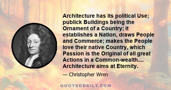 Architecture has its political Use; publick Buildings being the Ornament of a Country; it establishes a Nation, draws People and Commerce; makes the People love their native Country, which Passion is the Original of all