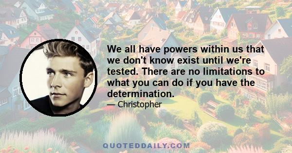We all have powers within us that we don't know exist until we're tested. There are no limitations to what you can do if you have the determination.
